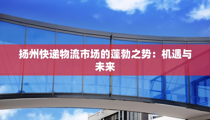 扬州快递物流市场的蓬勃之势：机遇与未来